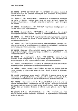 Prof. Flávio Louzada 
89. (CESPE – EXAME DE ORDEM 136º – OAB-SP/2008) Em qualquer situação, é possível a utilização dos costumes contra legem como instrumento de integração do ordenamento jurídico. 
90. (CESPE – EXAME DE ORDEM 137º – OAB-SP/2008) Na interpretação sociológica da norma, o aplicador examina cada termo do texto normativo, isolada ou sintaticamente, atendendo à pontuação, colocação de vocábulos e origem etimológica das palavras. 
91. (CESPE – Juiz do trabalho – TRT-RJ/2010) A interpretação teleológica pode ser utilizada pelo juiz para superar antinomia. 
92. (CESPE – Juiz do trabalho – TRT-RJ/2010) A interpretação é do tipo analógica quando pressupõe que a autoridade expressou na norma exatamente o que pretendia. 
93. (CESPE - Juiz - TJPB/2010) A interpretação histórica tem por objetivo adaptar o sentido ou a finalidade da norma às novas exigências sociais, em atenção às demandas do bem comum. 
94. (CESPE - Juiz - TJPB/2010) Não há distinção entre analogia legis e analogia juris, uma vez que ambas se fundamentam em um conjunto de normas para a obtenção de elementos que permitam sua aplicação em casos concretos. 
95. (CESPE – Defensor – DPU-ES/2009) A analogia jurídica fundamenta-se em um conjunto de normas para extrair elementos que possibilitem sua aplicabilidade ao caso concreto não previsto, mas similar. 
96. (CESPE – Procurado Especial de Contas – TCE-ES/2009) A respeito da Lei X, publicada no dia 1º de junho de 2009, julgue o item seguinte. Caso falte o texto para algum dispositivo da Lei X, o juiz poderá corrigi-la por processo interpretativo. 
97. (CESPE – Analista judiciário – TRE-MA/2009) A interpretação da lei realizada pelo aplicador do direito constitui exemplo de interpretação autêntica. 
98. (CESPE – Técnico Judiciário – TRT-ES/2009) Caso o juiz não encontre nenhuma norma aplicável a determinado caso concreto, deverá proceder à integração normativa. 
99. (CESPE – Analista do seguro social – INSS/2008) A analogia, que é um dos instrumentos de integração da norma jurídica, consiste na prática uniforme, constante, pública e geral de determinado ato com a convicção de sua necessidade jurídica. 
100. (CESPE – Procurador municipal – Aracaju-SE/2007) A analogia é uma das técnicas empregadas para a interpretação das leis, segundo a qual o juiz, ao aplicar a lei no caso concreto, declarará o exato sentido da lei. Por isso, decidir por analogia significa dizer que a decisão da causa foi idêntica àquela aplicada a outros litígios iguais. 
101. (CESPE – Defensor – DPU-ES/2009) Quando o conflito normativo for passível de solução mediante o critério hierárquico, cronológico e da especialidade, o caso será de antinomia aparente. 
 