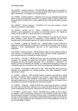 Prof. Flávio Louzada 
102. (CESPE – Analista Judiciário – TRT-ES/2009) Na aplicação da norma jurídica, a existência de uma antinomia jurídica real será resolvida pelos critérios normativos, ou seja, o hierárquico, o cronológico e o da especialidade. 
103. (CESPE – Analista judiciário – TSE/2007) A lei nova que estabelece disposições gerais revoga as leis especiais anteriores que dispõem sobre a mesma matéria, pois não pode ocorrer conflito de leis, ou seja, aquele em que diversas leis regem a mesma matéria. 
104. (CESPE – Técnico judiciário – STJ/2004) A lei nova pode extinguir o direito adquirido e modificar a coisa julgada. 
105. (CESPE – servidor nível IV – Direito – MC/2008) A lei em vigor terá efeito imediato e geral respeitados o ato jurídico, já consumado segundo a lei vigente ao tempo em que se efetuou, o direito adquirido e a coisa julgada. 
106. (CESPE – Procurador do estado – PGE-AL/2008) Em que pese lei em vigor ter efeito imediato e geral, deverá ser respeitado o direito adquirido, que se traduz naquele que já foi consumado segundo a lei vigente ao tempo em que se efetuou. 
107. (CESPE – EXAME DE ORDEM 136º – OAB-SP/2008) O direito adquirido é aquele que foi definitivamente incorporado ao patrimônio de seu titular, seja por se ter realizado o termo preestabelecido, seja por se ter implementado a condição necessária. 
108. (CESPE - Analista judiciária - TRE-BA/2009) A noção de coisa julgada prevista na LICC refere-se à imutabilidade da decisão judicial somente quando ultrapassado o prazo decadencial para a propositura da ação rescisória. 
109. (CESPE – Promotor – MPE-RO/2010) Em ação de investigação de paternidade cumulada com anulação de registro de nascimento, ajuizada no Brasil por cidadã portuguesa em face de cidadão português, com a concepção, o nascimento e o registro ocorridos na República de Portugal, é o ordenamento português que deve ser considerado pelo juiz na solução da lide, ainda que a autora seja domiciliada no Brasil. 
110. (CESPE – Procurador do MP junto ao TCE – MPE-GO/2007) Não é possível a aplicação de lei estrangeira, em território brasileiro, para reger obrigações a serem executadas no Brasil. 
111. (CESPE – Defensor – DPE-AL/2009) Antônio, residente e domiciliado na cidade de Madri, na Espanha, faleceu, deixando como herança o apartamento onde residia para Joana, sua única filha, residente e domiciliada no Brasil. Nessa situação, a sucessão obedecerá à lei do país em que era domiciliado Antônio; no entanto, será a lei brasileira que regulará a capacidade de Joana para suceder. 
112. (CESPE – Delegado – SESP-AC/2007) Nas causas que envolvem a sucessão por morte real ou presumida, aplica-se a lei do país do domicílio do de cujus, mas, quanto à capacidade para suceder, aplica-sea lei do domicílio do herdeiro ou legatário. 
113. (CESPE – servidor nível IV – Direito – MC/2008) Para qualificar os bens e regular as relações a eles concernentes, aplicar-se-á a lei brasileira sempre que os bens imóveis estiverem situados no território nacional. Assim, a sucessão por morte de bens situados no Brasil obedece à lei brasileira independentemente do lugar de domicílio do de cujos, da nacionalidade de seus herdeiros ou das normas aplicáveis no país em que era domiciliado o defunto.  
