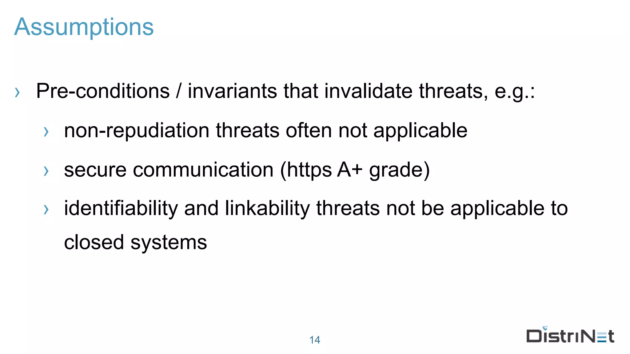 Assumptions
› Pre-conditions / invariants that invalidate threats, e.g.:
› non-repudiation threats often not applicable
› secure communication (https A+ grade)
› identifiability and linkability threats not be applicable to
closed systems
14
 