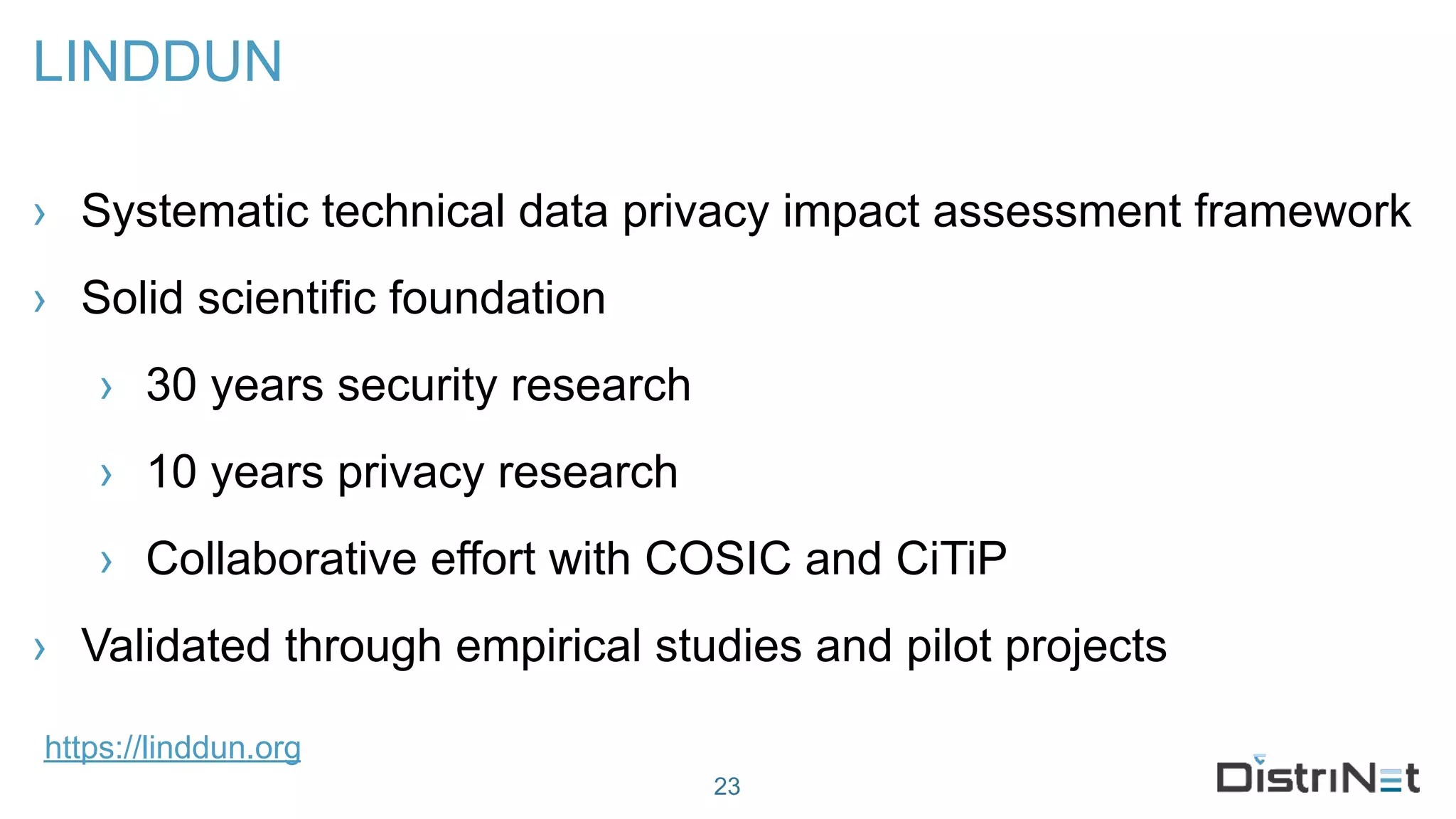 LINDDUN
› Systematic technical data privacy impact assessment framework
› Solid scientific foundation
› 30 years security research
› 10 years privacy research
› Collaborative effort with COSIC and CiTiP
› Validated through empirical studies and pilot projects
23
https://linddun.org
 