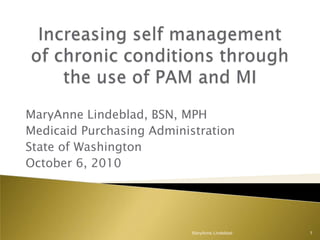 Increasing self management of chronic conditions through the use of PAM and MI MaryAnne Lindeblad, BSN, MPH Medicaid Purchasing Administration  State of Washington October 6, 2010 MaryAnne Lindeblad 1 