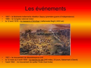 Les événements1857 – la Mutinerie indienne/la rébellion Sepoy (première guerre d’indépendance)1885 – le Congrès national indienle 12 avril 1919 – le massacre d’Amritsar (JallianwalaBagh) (400 tué)1921 – le mouvement de désobéissance civille 12 mars au 5 avril 1930 – la marche du sel (240 miles, 23 jours, Sabarmati àDandi)l’août 1942  – le mouvement de quitter l’Inde (QuitIndia)
