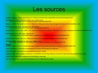 Les sourcesAmritsar massacre. (2009). Mapsofindia.com. Retrouvé de http://www.mapsofindia.com/amritsar/massacre.htmlBackground to India and Pakistan conflict. (a.d.). Retrouvé de  http://www.mtholyoke.edu/~nmonasch/pakistan-india%20conflict.htmlBenner, A. (2003).The Gandhi salt march. WebChron. Retrouvé de http://www.thenagain.info/webchron/india/SaltMarch.htmlBritish rule in India. (a.d.).  Iloveindia.com. Retrouvé de http://www.iloveindia.com/history/modern-history/british-india.htmlEncyclopedia – India: History. (2007). The Columbia Electronic Encyclopedia. Retrouvé de http://www.infoplease.com/ce6/world/A0858782.htmlIndia-Pakistan. (a.d.). BBC news. Retrouvé de            http://news.bbc.co.uk/hi/english/static/in_depth/south_asia/2002/india_pakistan/timeline/default.stmIndia timeline. Cultural India. (a.d.). Retrouvé de http://www.culturalindia.net/indian-history/timeline.htmlNinteenthcenturycolonialism in  India. (a.d.). Retrouvé de http://www2.needham.k12.ma.us/nhs/cur/Baker_00/2001_p4/baker_mr_rl_p4/colonialism.htmIMAGESAmritsar: http://connect.in.com/jallianwala-bagh-massacre/images-jallianwala-bagh-massacre-1-644082578844.htmlCarte (colonisation): http://history.howstuffworks.com/asian-history/history-of-india2.htmCarte (Pauvreté): http://earthtrends.wri.org/povlinks/map/m_54.phpDrapeau d’Inde: http://emahesha.wordpress.com/2008/08/13/indian-flag-wallpapers-download-independanceday-special/91india_flag/Gandhi: http://jchatoff.files.wordpress.com/2010/09/salt_march.jpgNew York Times: http://0.tqn.com/d/middleeast/1/G/-/A/-/-/0906-kashmir-nyt.jpg