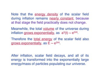 Note that the energy density of the scalar field 
during inflation remains nearly constant, because 
at that stage the field practically does not change. 
Meanwhile, the total volume of the universe during 
inflation grows exponentially, as a3(t) ~ e3Ht. 
Therefore the total energy of the scalar field also 
grows exponentially, as E ~ e3Ht. 
After inflation, scalar field decays, and all of its 
energy is transformed into the exponentially large 
energy/mass of particles populating our universe. 
 