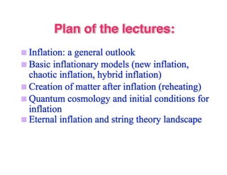 Plan of the lectures: 
 Inflation: a general outlook 
 Basic inflationary models (new inflation, 
chaotic inflation, hybrid inflation) 
 Creation of matter after inflation (reheating) 
 Quantum cosmology and initial conditions for 
inflation 
 Eternal inflation and string theory landscape 
 