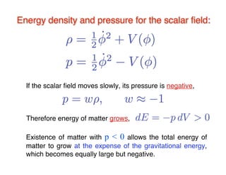 Energy density and pressure for the scalar fifield: 
If the scalar field moves slowly, its pressure is negative, 
Therefore energy of matter grows, 
Existence of matter with p < 0 allows the total energy of 
matter to grow at the expense of the gravitational energy, 
which becomes equally large but negative. 
 
