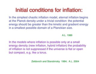 Initial conditions for inflflation: 
In the simplest chaotic inflation model, eternal inflation begins 
at the Planck density under a trivial condition: the potential 
energy should be greater than the kinetic and gradient energy 
in a smallest possible domain of a Planckian size. 
A.L. 1986 
In the models where inflation is possible only at a small 
energy density (new inflation, hybrid inflation) the probability 
of inflation is not suppressed if the universe is flat or open 
but compact, e.g. like a torus. 
Zeldovich and Starobinsky 1984; A.L. 2004 
 