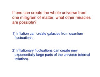 If one can create the whole universe from 
one milligram of matter, what other miracles 
are possible? 
1) Inflation can create galaxies from quantum 
fluctuations. 
2) Inflationary fluctuations can create new 
exponentially large parts of the universe (eternal 
inflation). 
 