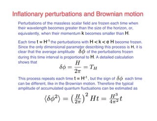 Inflationary perturbations and Brownian motion 
Perturbations of the massless scalar field are frozen each time when 
their wavelength becomes greater than the size of the horizon, or, 
equivalently, when their momentum k becomes smaller than H. 
Each time t = H-1 the perturbations with H < k < e H become frozen. 
Since the only dimensional parameter describing this process is H, it is 
clear that the average amplitude of the perturbations frozen 
during this time interval is proportional to H. A detailed calculation 
shows that 
This process repeats each time t = H-1 , but the sign of each time 
can be different, like in the Brownian motion. Therefore the typical 
amplitude of accumulated quantum fluctuations can be estimated as 
 