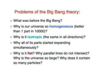 Problems of the Big Bang theory: 
 What was before the Big Bang? 
 Why is our universe so homogeneous (better 
than 1 part in 10000)? 
 Why is it isotropic (the same in all directions)? 
 Why all of its parts started expanding 
simultaneously? 
 Why is it flflat? Why parallel lines do not intersect? 
Why is the universe so large? Why does it contain 
so many particles? 
 