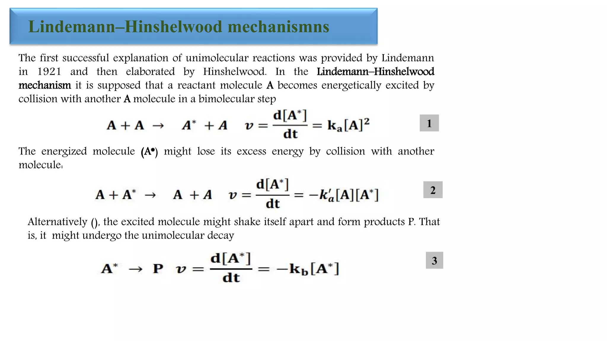 Lindemann–Hinshelwood mechanismns
The first successful explanation of unimolecular reactions was provided by Lindemann
in 1921 and then elaborated by Hinshelwood. In the Lindemann–Hinshelwood
mechanism it is supposed that a reactant molecule A becomes energetically excited by
collision with another A molecule in a bimolecular step
The energized molecule (A*) might lose its excess energy by collision with another
molecule:
Alternatively (), the excited molecule might shake itself apart and form products P. That
is, it might undergo the unimolecular decay
1
2
3
 