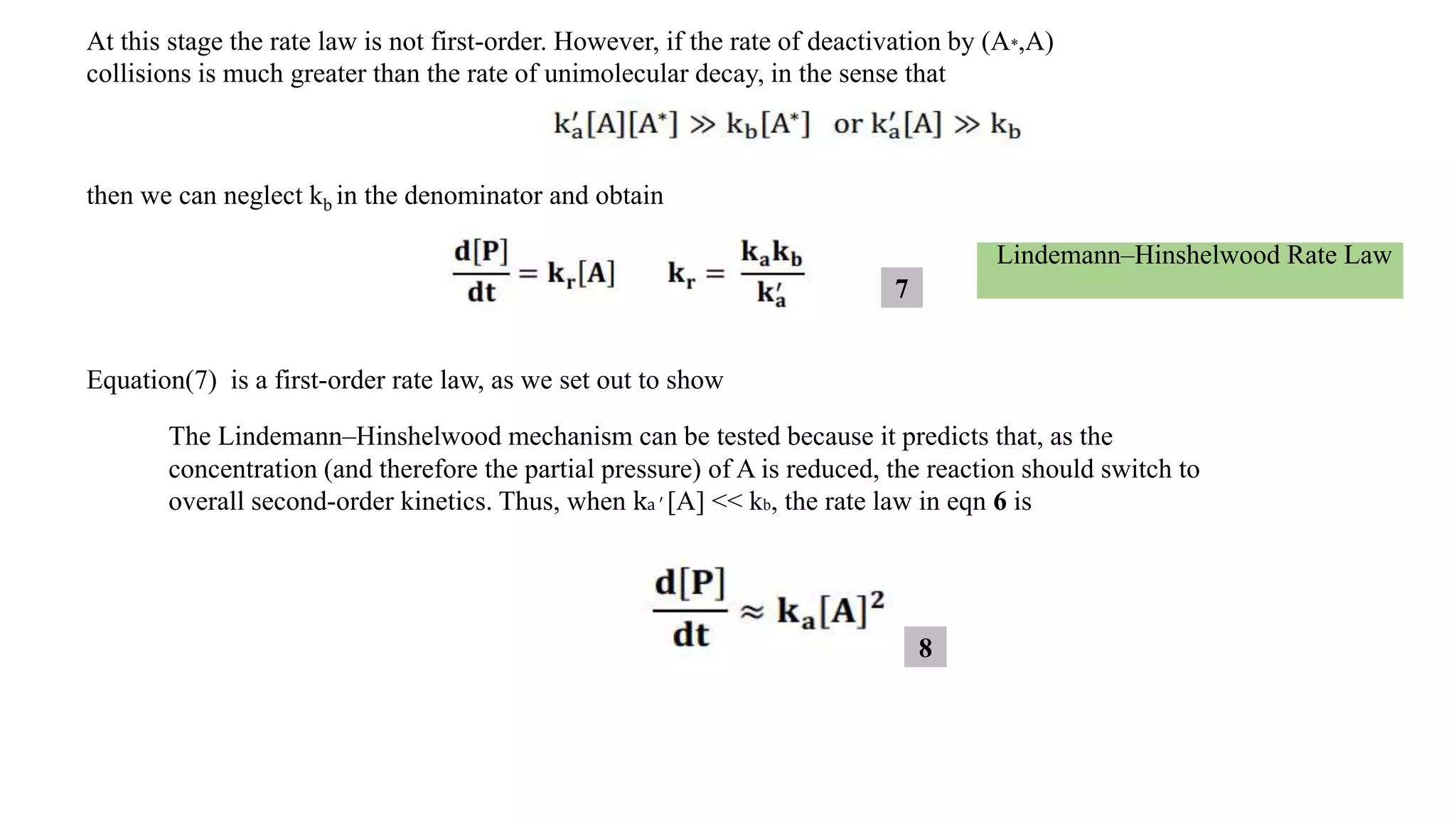 At this stage the rate law is not first-order. However, if the rate of deactivation by (A*,A)
collisions is much greater than the rate of unimolecular decay, in the sense that
then we can neglect kb in the denominator and obtain
Lindemann–Hinshelwood Rate Law
Equation(7) is a first-order rate law, as we set out to show
The Lindemann–Hinshelwood mechanism can be tested because it predicts that, as the
concentration (and therefore the partial pressure) of A is reduced, the reaction should switch to
overall second-order kinetics. Thus, when ka ′ [A] << kb, the rate law in eqn 6 is
7
8
 