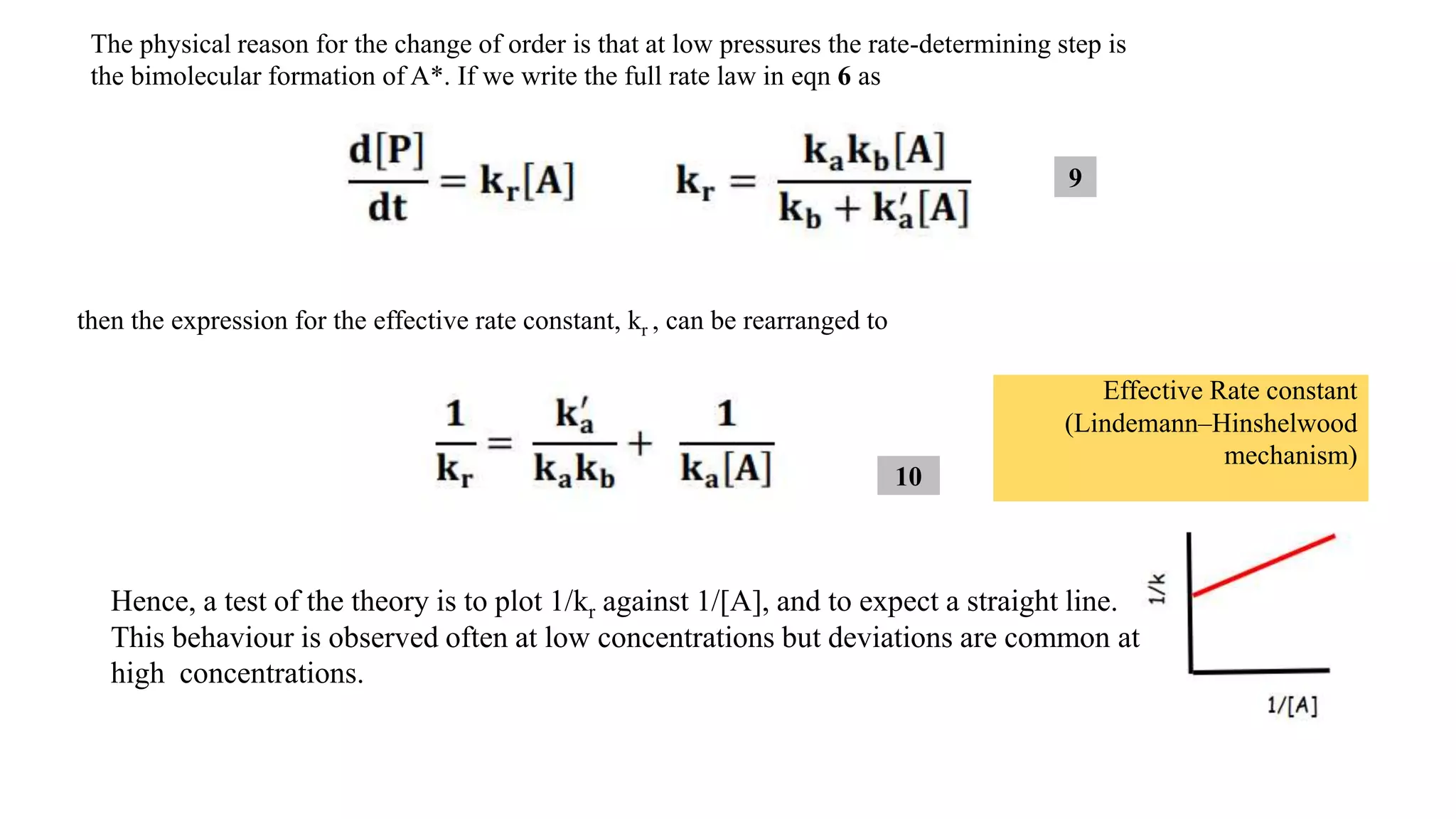 The physical reason for the change of order is that at low pressures the rate-determining step is
the bimolecular formation of A*. If we write the full rate law in eqn 6 as
then the expression for the effective rate constant, kr , can be rearranged to
Hence, a test of the theory is to plot 1/kr against 1/[A], and to expect a straight line.
This behaviour is observed often at low concentrations but deviations are common at
high concentrations.
Effective Rate constant
(Lindemann–Hinshelwood
mechanism)
9
10
 