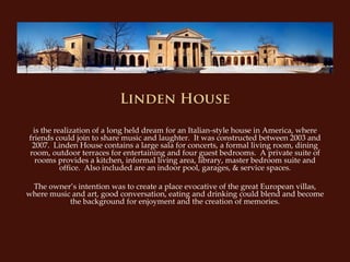 Linden House

 is the realization of a long held dream for an Italian‐style house in America, where 
friends could join to share music and laughter.  It was constructed between 2003 and 
 2007.  Linden House contains a large sala for concerts, a formal living room, dining 
room, outdoor terraces for entertaining and four guest bedrooms. A private suite of 
  rooms provides a kitchen, informal living area, library, master bedroom suite and 
          office.  Also included are an indoor pool, garages, & service spaces.

 The owner’s intention was to create a place evocative of the great European villas, 
where music and art, good conversation, eating and drinking could blend and become 
           the background for enjoyment and the creation of memories.
 