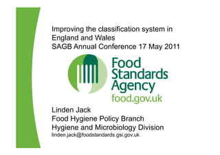 Improving the classification system in
England and Wales
SAGB Annual Conference 17 May 2011




Linden Jack
Food Hygiene Policy Branch
Hygiene and Microbiology Division
linden.jack@foodstandards.gsi.gov.uk
 