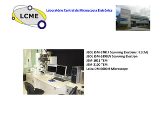 JEOL	
  JSM-­‐6701F	
  Scanning	
  Electron	
  (FESEM)	
  
JEOL	
  JSM-­‐6390LV	
  Scanning	
  Electron	
  	
  
JEM-­‐1011	
  TEM	
  
JEM-­‐2100	
  TEM	
  
Leica	
  DMI6000	
  B	
  Microscope	
  
	
  
	
  
	
  
	
  
	
  
	
  
Laboratório	
  Central	
  de	
  Microscopia	
  Eletrônica	
  
 
