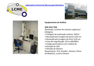 Equipamentos	
  de	
  Análise:	
  
	
  
JEM-­‐1011	
  TEM	
  
DesJnado	
  a	
  análises	
  de	
  sistemas	
  orgânicos/
biológicos	
  
•	
  Voltagem	
  de	
  aceleração	
  máxima:	
  100	
  kV	
  
•	
  Resolução	
  para	
  imagem	
  de	
  ponto:	
  0,45	
  nm	
  
•	
  Resolução	
  para	
  imagem	
  de	
  linha:	
  0,20	
  nm	
  
•	
  Faixa	
  de	
  magniﬁcação:	
  50	
  X	
  a	
  600.000	
  X	
  
•	
  Estágio	
  goniométrico	
  com	
  módulo	
  de	
  
inclinação	
  de	
  ±20º	
  
•	
  Difração	
  de	
  elétrons	
  
Responsáveis:	
  Prof.	
  Zenilda	
  L.	
  Bouzon,	
  Eliana	
  
de	
  Medeiros,	
  Luciano	
  Oliveira	
  
Laboratório	
  Central	
  de	
  Microscopia	
  Eletrônica	
  
 