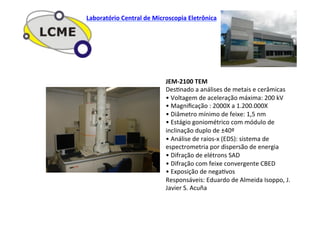 JEM-­‐2100	
  TEM	
  
DesJnado	
  a	
  análises	
  de	
  metais	
  e	
  cerâmicas	
  
•	
  Voltagem	
  de	
  aceleração	
  máxima:	
  200	
  kV	
  
•	
  Magniﬁcação	
  :	
  2000X	
  a	
  1.200.000X	
  
•	
  Diâmetro	
  mínimo	
  de	
  feixe:	
  1,5	
  nm	
  
•	
  Estágio	
  goniométrico	
  com	
  módulo	
  de	
  
inclinação	
  duplo	
  de	
  ±40º	
  
•	
  Análise	
  de	
  raios-­‐x	
  (EDS):	
  sistema	
  de	
  
espectrometria	
  por	
  dispersão	
  de	
  energia	
  
•	
  Difração	
  de	
  elétrons	
  SAD	
  
•	
  Difração	
  com	
  feixe	
  convergente	
  CBED	
  
•	
  Exposição	
  de	
  negaJvos	
  
Responsáveis:	
  Eduardo	
  de	
  Almeida	
  Isoppo,	
  J.	
  
Javier	
  S.	
  Acuña	
  
Laboratório	
  Central	
  de	
  Microscopia	
  Eletrônica	
  
 