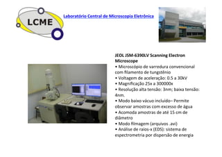JEOL	
  JSM-­‐6390LV	
  Scanning	
  Electron	
  
Microscope	
  
•	
  Microscópio	
  de	
  varredura	
  convencional	
  
com	
  ﬁlamento	
  de	
  tungstênio	
  
•	
  Voltagem	
  de	
  aceleração:	
  0.5	
  a	
  30kV	
  
•	
  Magniﬁcação	
  25x	
  a	
  300000x	
  
•	
  Resolução	
  alta	
  tensão:	
  3nm;	
  baixa	
  tensão:	
  
4nm.	
  
•	
  Modo	
  baixo	
  vácuo	
  incluído–	
  Permite	
  
observar	
  amostras	
  com	
  excesso	
  de	
  água	
  
•	
  Acomoda	
  amostras	
  de	
  até	
  15	
  cm	
  de	
  
diâmetro	
  
•	
  Modo	
  ﬁlmagem	
  (arquivos	
  .avi)	
  
•	
  Análise	
  de	
  raios-­‐x	
  (EDS):	
  sistema	
  de	
  
espectrometria	
  por	
  dispersão	
  de	
  energia	
  
Laboratório	
  Central	
  de	
  Microscopia	
  Eletrônica	
  
 