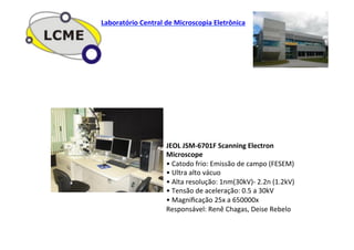 JEOL	
  JSM-­‐6701F	
  Scanning	
  Electron	
  
Microscope	
  
•	
  Catodo	
  frio:	
  Emissão	
  de	
  campo	
  (FESEM)	
  
•	
  Ultra	
  alto	
  vácuo	
  
•	
  Alta	
  resolução:	
  1nm(30kV)-­‐	
  2.2n	
  (1.2kV)	
  
•	
  Tensão	
  de	
  aceleração:	
  0.5	
  a	
  30kV	
  
•	
  Magniﬁcação	
  25x	
  a	
  650000x	
  
Responsável:	
  Renê	
  Chagas,	
  Deise	
  Rebelo	
  
Laboratório	
  Central	
  de	
  Microscopia	
  Eletrônica	
  
 