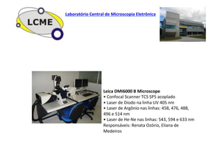 Leica	
  DMI6000	
  B	
  Microscope	
  
•	
  Confocal	
  Scanner	
  TCS	
  SP5	
  acoplado	
  
•	
  Laser	
  de	
  Diodo	
  na	
  linha	
  UV	
  405	
  nm	
  
•	
  Laser	
  de	
  Argônio	
  nas	
  linhas:	
  458,	
  476,	
  488,	
  
496	
  e	
  514	
  nm	
  
•	
  Laser	
  de	
  He-­‐Ne	
  nas	
  linhas:	
  543,	
  594	
  e	
  633	
  nm	
  
Responsáveis:	
  Renata	
  Ozório,	
  Eliana	
  de	
  
Medeiros	
  
Laboratório	
  Central	
  de	
  Microscopia	
  Eletrônica	
  
 