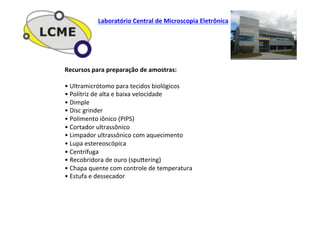Recursos	
  para	
  preparação	
  de	
  amostras:	
  
	
  
•	
  Ultramicrótomo	
  para	
  tecidos	
  biológicos	
  
•	
  Politriz	
  de	
  alta	
  e	
  baixa	
  velocidade	
  
•	
  Dimple	
  
•	
  Disc	
  grinder	
  
•	
  Polimento	
  iônico	
  (PIPS)	
  
•	
  Cortador	
  ultrassônico	
  
•	
  Limpador	
  ultrassônico	
  com	
  aquecimento	
  
•	
  Lupa	
  estereoscópica	
  
•	
  Centrífuga	
  
•	
  Recobridora	
  de	
  ouro	
  (spuZering)	
  
•	
  Chapa	
  quente	
  com	
  controle	
  de	
  temperatura	
  
•	
  Estufa	
  e	
  dessecador	
  
Laboratório	
  Central	
  de	
  Microscopia	
  Eletrônica	
  
 