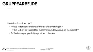 LENA LINDENSKOV
1. FEBRUAR 2021 LEKTOR
AARHUS UNIVERSITET
DPU - DANMARKS INSTITUT FOR PÆDAGOGIK OG UDDANNELSE
GRUPPEARBEJDE
Hvordan forholder I jer?
• Hvilke felter har I erfaringer med i undervisningen?
• Hvilke felt(er) er vigtigst for matematikundervisning og demokrati?
• En fra hver gruppe skriver punkter i chatten
 