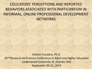 EDUCATORS’ PERCEPTIONS AND REPORTED
BEHAVIORS ASSOCIATED WITH PARTICIPATION IN
INFORMAL, ONLINE PROFESSIONAL DEVELOPMENT
NETWORKS
Debbie Fucoloro, Ph.D.
32nd Research-to-Practice Conference in Adult and Higher Education
Lindenwood University, St. Charles, MO
September 20-21, 2013
 