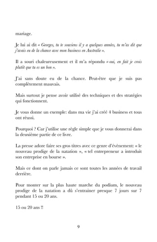 9
mariage.
Je lui ai dit « Georges, tu te souviens il y a quelques années, tu m’as dit que
j’avais eu de la chance avec mon business en Australie ».
Il a souri chaleureusement et il m’a répondu « oui, en fait je crois
plutôt que tu es un bon ».
J’ai sans doute eu de la chance. Peut-être que je suis pas
complètement mauvais.
Mais surtout je pense avoir utilisé des techniques et des stratégies
qui fonctionnent.
Je vous donne un exemple: dans ma vie j’ai créé 4 business et tous
ont réussi.
Pourquoi ? Car j’utilise une règle simple que je vous donnerai dans
la deuxième partie de ce livre.
La presse adore faire ses gros titres avec ce genre d’évènement: « le
nouveau prodige de la natation », « tel entrepreneur a introduit
son entreprise en bourse ».
Mais ce dont on parle jamais ce sont toutes les années de travail
derrière.
Pour monter sur la plus haute marche du podium, le nouveau
prodige de la natation a dû s’entrainer presque 7 jours sur 7
pendant 15 ou 20 ans.
15 ou 20 ans !!
 