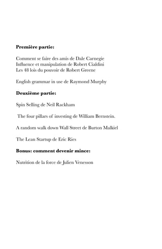Première partie:
Comment se faire des amis de Dale Carnegie
Influence et manipulation de Robert Cialdini
Les 48 lois du pouvoir de Robert Greene
English grammar in use de Raymond Murphy
Deuxième partie:
Spin Selling de Neil Rackham
The four pillars of investing de William Bernstein.
A random walk down Wall Street de Burton Malkiel
The Lean Startup de Eric Ries
Bonus: comment devenir mince:
Nutrition de la force de Julien Venesson
 
