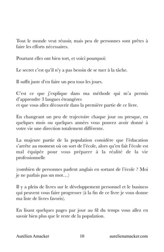 Aurélien Amacker 10 aurelienamacker.com
Tout le monde veut réussir, mais peu de personnes sont prêtes à
faire les efforts nécessaires.
Pourtant elles ont bien tort, et voici pourquoi:
Le secret c’est qu’il n’y a pas besoin de se tuer à la tâche.
Il suffit juste d’en faire un peu tous les jours.
C’est ce que j’explique dans ma méthode qui m’a permis
d’apprendre 3 langues étrangères
et que vous allez découvrir dans la première partie de ce livre.
En changeant un peu de trajectoire chaque jour ou presque, en
quelques mois ou quelques années vous pouvez avoir donné à
votre vie une direction totalement différente.
La majeure partie de la population considère que l’éducation
s’arrête au moment où on sort de l’école, alors qu’en fait l’école est
mal équipée pour vous préparer à la réalité de la vie
professionnelle
(combien de personnes parlent anglais en sortant de l’école ? Moi
je ne parlais pas un mot…)
Il y a plein de livres sur le développement personnel et le business
qui peuvent vous faire progresser (à la fin de ce livre je vous donne
ma liste de livres favoris).
En lisant quelques pages par jour au fil du temps vous allez en
savoir bien plus que le reste de la population.
 