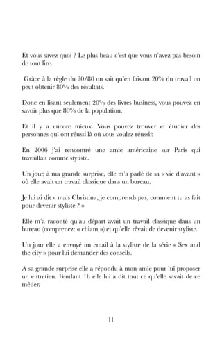 11
Et vous savez quoi ? Le plus beau c’est que vous n’avez pas besoin
de tout lire.
Grâce à la règle du 20/80 on sait qu’en faisant 20% du travail on
peut obtenir 80% des résultats.
Donc en lisant seulement 20% des livres business, vous pouvez en
savoir plus que 80% de la population.
Et il y a encore mieux. Vous pouvez trouver et étudier des
personnes qui ont réussi là où vous voulez réussir.
En 2006 j’ai rencontré une amie américaine sur Paris qui
travaillait comme styliste.
Un jour, à ma grande surprise, elle m’a parlé de sa « vie d’avant »
où elle avait un travail classique dans un bureau.
Je lui ai dit « mais Christina, je comprends pas, comment tu as fait
pour devenir styliste ? »
Elle m’a raconté qu’au départ avait un travail classique dans un
bureau (comprenez: « chiant ») et qu’elle rêvait de devenir styliste.
Un jour elle a envoyé un email à la styliste de la série « Sex and
the city » pour lui demander des conseils.
A sa grande surprise elle a répondu à mon amie pour lui proposer
un entretien. Pendant 1h elle lui a dit tout ce qu’elle savait de ce
métier.
 
