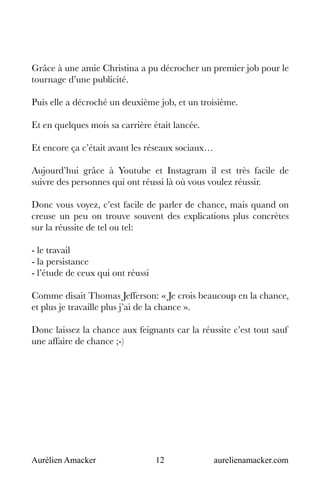Aurélien Amacker 12 aurelienamacker.com
Grâce à une amie Christina a pu décrocher un premier job pour le
tournage d’une publicité.
Puis elle a décroché un deuxième job, et un troisième.
Et en quelques mois sa carrière était lancée.
Et encore ça c’était avant les réseaux sociaux…
Aujourd’hui grâce à Youtube et Instagram il est très facile de
suivre des personnes qui ont réussi là où vous voulez réussir.
Donc vous voyez, c’est facile de parler de chance, mais quand on
creuse un peu on trouve souvent des explications plus concrètes
sur la réussite de tel ou tel:
- le travail
- la persistance
- l’étude de ceux qui ont réussi
Comme disait Thomas Jefferson: « Je crois beaucoup en la chance,
et plus je travaille plus j’ai de la chance ».
Donc laissez la chance aux feignants car la réussite c’est tout sauf
une affaire de chance ;-)
 
