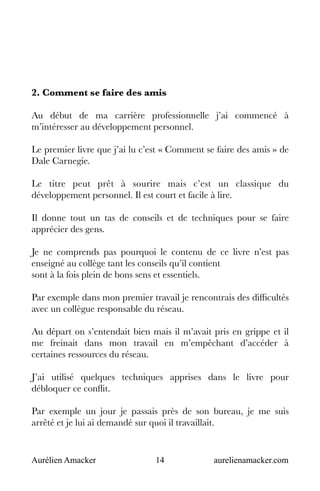 Aurélien Amacker 14 aurelienamacker.com
2. Comment se faire des amis
Au début de ma carrière professionnelle j’ai commencé à
m’intéresser au développement personnel.
Le premier livre que j’ai lu c’est « Comment se faire des amis » de
Dale Carnegie.
Le titre peut prêt à sourire mais c’est un classique du
développement personnel. Il est court et facile à lire.
Il donne tout un tas de conseils et de techniques pour se faire
apprécier des gens.
Je ne comprends pas pourquoi le contenu de ce livre n’est pas
enseigné au collège tant les conseils qu’il contient
sont à la fois plein de bons sens et essentiels.
Par exemple dans mon premier travail je rencontrais des difficultés
avec un collègue responsable du réseau.
Au départ on s’entendait bien mais il m’avait pris en grippe et il
me freinait dans mon travail en m’empêchant d’accéder à
certaines ressources du réseau.
J’ai utilisé quelques techniques apprises dans le livre pour
débloquer ce conflit.
Par exemple un jour je passais près de son bureau, je me suis
arrêté et je lui ai demandé sur quoi il travaillait.
 
