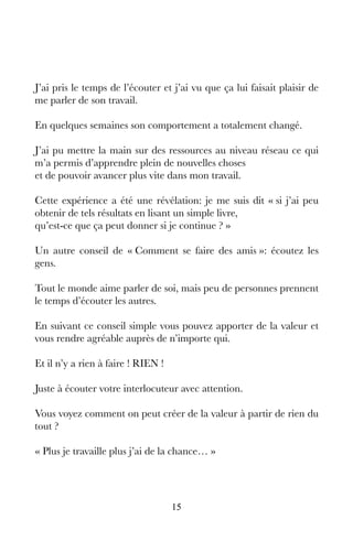 15
J’ai pris le temps de l’écouter et j’ai vu que ça lui faisait plaisir de
me parler de son travail.
En quelques semaines son comportement a totalement changé.
J’ai pu mettre la main sur des ressources au niveau réseau ce qui
m’a permis d’apprendre plein de nouvelles choses
et de pouvoir avancer plus vite dans mon travail.
Cette expérience a été une révélation: je me suis dit « si j’ai peu
obtenir de tels résultats en lisant un simple livre,
qu’est-ce que ça peut donner si je continue ? »
Un autre conseil de « Comment se faire des amis »: écoutez les
gens.
Tout le monde aime parler de soi, mais peu de personnes prennent
le temps d’écouter les autres.
En suivant ce conseil simple vous pouvez apporter de la valeur et
vous rendre agréable auprès de n’importe qui.
Et il n’y a rien à faire ! RIEN !
Juste à écouter votre interlocuteur avec attention.
Vous voyez comment on peut créer de la valeur à partir de rien du
tout ?
« Plus je travaille plus j’ai de la chance… »
 