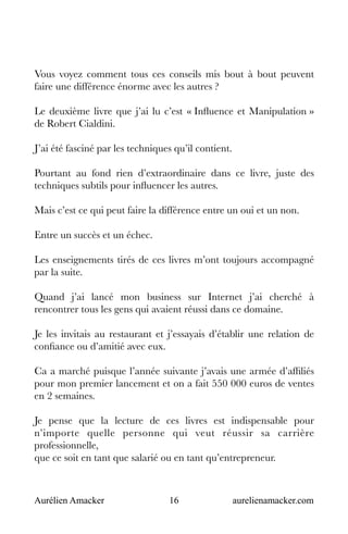 Aurélien Amacker 16 aurelienamacker.com
Vous voyez comment tous ces conseils mis bout à bout peuvent
faire une différence énorme avec les autres ?
Le deuxième livre que j’ai lu c’est « Influence et Manipulation »
de Robert Cialdini.
J’ai été fasciné par les techniques qu’il contient.
Pourtant au fond rien d’extraordinaire dans ce livre, juste des
techniques subtils pour influencer les autres.
Mais c’est ce qui peut faire la différence entre un oui et un non.
Entre un succès et un échec.
Les enseignements tirés de ces livres m’ont toujours accompagné
par la suite.
Quand j’ai lancé mon business sur Internet j’ai cherché à
rencontrer tous les gens qui avaient réussi dans ce domaine.
Je les invitais au restaurant et j’essayais d’établir une relation de
confiance ou d’amitié avec eux.
Ca a marché puisque l’année suivante j’avais une armée d’affiliés
pour mon premier lancement et on a fait 550 000 euros de ventes
en 2 semaines.
Je pense que la lecture de ces livres est indispensable pour
n’importe quelle personne qui veut réussir sa carrière
professionnelle,
que ce soit en tant que salarié ou en tant qu’entrepreneur.
 