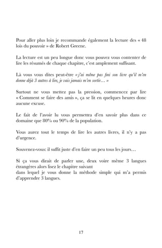 17
Pour aller plus loin je recommande également la lecture des « 48
lois du pouvoir » de Robert Greene.
La lecture est un peu longue donc vous pouvez vous contenter de
lire les résumés de chaque chapitre, c’est amplement suffisant.
Là vous vous dites peut-être « j’ai même pas fini son livre qu’il m’en
donne déjà 3 autres à lire, je vais jamais m’en sortir… »
Surtout ne vous mettez pas la pression, commencez par lire
« Comment se faire des amis », ça se lit en quelques heures donc
aucune excuse.
Le fait de l’avoir lu vous permettra d’en savoir plus dans ce
domaine que 80% ou 90% de la population.
Vous aurez tout le temps de lire les autres livres, il n’y a pas
d’urgence.
Souvenez-vous: il suffit juste d’en faire un peu tous les jours…
Si ça vous dirait de parler une, deux voire même 3 langues
étrangères alors lisez le chapitre suivant
dans lequel je vous donne la méthode simple qui m’a permis
d’apprendre 3 langues.
 
