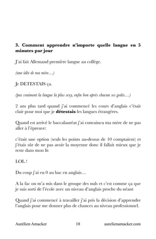 Aurélien Amacker 18 aurelienamacker.com
3. Comment apprendre n'importe quelle langue en 5
minutes par jour
J’ai fait Allemand première langue au collège.
(une idée de ma mère…)
Je DETESTAIS ça.
(pas vraiment la langue la plus sexy, enfin bon après chacun ses goûts…)
2 ans plus tard quand j’ai commencé les cours d’anglais c’était
clair pour moi que je détestais les langues étrangères.
Quand est arrivé le baccalauréat j’ai convaincu ma mère de ne pas
aller à l’épreuve:
c’était une option (seuls les points au-dessus de 10 comptaient) et
j’étais sûr de ne pas avoir la moyenne donc il fallait mieux que je
reste dans mon lit
LOL !
Du coup j’ai eu 0 au bac en anglais…
A la fac on m’a mis dans le groupe des nuls et c’est comme ça que
je suis sorti de l’école avec un niveau d’anglais proche du néant
Quand j’ai commencé à travailler j’ai pris la décision d’apprendre
l’anglais pour me donner plus de chances au niveau professionnel.
 