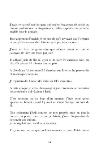 19
J’avais remarqué que les gens qui avaient beaucoup de succès au
niveau professionnel (entrepreneurs, cadres supérieures) parlaient
anglais pour la plupart.
Pour apprendre l’anglais je me suis dit qu’il n’y avait pas d’urgence
et que j’allais essayer d’en faire un petit peu tous les jours.
J’avais un livre de grammaire que m’avait donné un ami et
j’essayais de faire une leçon par jour.
Il suffisait juste de lire la leçon et de faire les exercices dans ma
tête. Ca prenait 10 minutes tout au plus.
A côté de ça j’ai commencé à chercher sur Internet les paroles des
chansons que j’écoutais.
Je regardais des films et des séries en V.O. sous-titrés.
A cette époque je sortais beaucoup et j’ai commencé à rencontrer
des américains qui vivaient à Paris.
C’est amusant car au bout d’un moment j’étais celui qu’on
appelait au boulot quand il y avait un client étranger au bout du
fil.
Non seulement j’étais content de mes progrès mais en plus je
prenais du plaisir dans ce que je faisais: j’avais l’impression de
découvrir une culture,
je me régalais avec les films et les séries.
Et ça ne me prenait que quelques minutes par jour. Evidemment
 