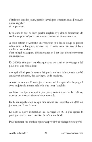 Aurélien Amacker 20 aurelienamacker.com
c’était pas tous les jours, parfois j’avais pas le temps, mais j’essayais
d’être régulier
et de persister.
D’ailleurs le fait de bien parler anglais m’a donné beaucoup de
confiance pour négocier mon nouveau travail de commercial.
A mon retour d’Australie un recruteur m’a fait le coup de passer
subitement à l’anglais, devant ma réponse avec un accent bien
meilleur que le sien
c’est lui qui est apparu décontenancé et il est tout de suite revenue
au français…
En 2006 je suis parti au Mexique avec des amis et ce voyage a été
pour moi une révélation:
moi qui n’étais pas du tout attiré par la culture latine je suis tombé
amoureux des gens, des paysages, de la musique.
A mon retour en France j’ai commencé à apprendre l’espagnol
avec toujours la même méthode que pour l’anglais:
en faire quelques minutes par jour, m’intéresser à la culture,
trouver des moyens de rendre ça agréable.
De fil en aiguille c’est ce qui m’a amené en Colombie en 2010 où
j’ai rencontré ma femme.
Et suite à notre installation au Portugal en 2015 j’ai appris le
portugais avec encore une fois la même méthode.
Pour résumer ma méthode pour apprendre une langue étrangère:
 