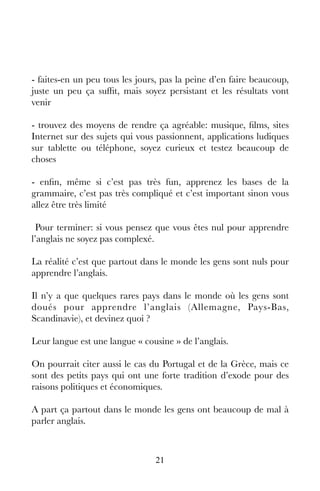 21
- faites-en un peu tous les jours, pas la peine d’en faire beaucoup,
juste un peu ça suffit, mais soyez persistant et les résultats vont
venir
- trouvez des moyens de rendre ça agréable: musique, films, sites
Internet sur des sujets qui vous passionnent, applications ludiques
sur tablette ou téléphone, soyez curieux et testez beaucoup de
choses
- enfin, même si c’est pas très fun, apprenez les bases de la
grammaire, c’est pas très compliqué et c’est important sinon vous
allez être très limité
Pour terminer: si vous pensez que vous êtes nul pour apprendre
l’anglais ne soyez pas complexé.
La réalité c’est que partout dans le monde les gens sont nuls pour
apprendre l’anglais.
Il n’y a que quelques rares pays dans le monde où les gens sont
doués pour apprendre l’anglais (Allemagne, Pays-Bas,
Scandinavie), et devinez quoi ?
Leur langue est une langue « cousine » de l’anglais.
On pourrait citer aussi le cas du Portugal et de la Grèce, mais ce
sont des petits pays qui ont une forte tradition d’exode pour des
raisons politiques et économiques.
A part ça partout dans le monde les gens ont beaucoup de mal à
parler anglais.
 