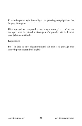 Aurélien Amacker 22 aurelienamacker.com
Et dans les pays anglophones il y a très peu de gens qui parlent des
langues étrangères.
C’est normal, car apprendre une langue étrangère ce n’est pas
quelque chose de naturel, mais ça peut s’apprendre très facilement
avec la bonne méthode.
La mienne ;-)
PS: j’ai créé le site anglais5minutes sur lequel je partage mes
conseils pour apprendre l’anglais
 