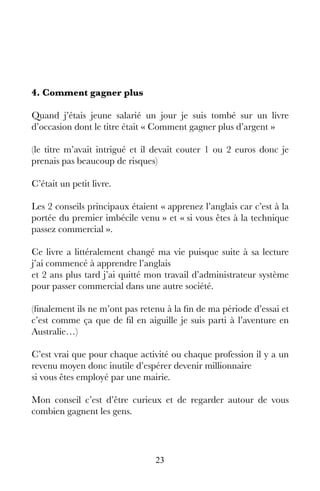 23
4. Comment gagner plus
Quand j’étais jeune salarié un jour je suis tombé sur un livre
d’occasion dont le titre était « Comment gagner plus d’argent »
(le titre m’avait intrigué et il devait couter 1 ou 2 euros donc je
prenais pas beaucoup de risques)
C’était un petit livre.
Les 2 conseils principaux étaient « apprenez l’anglais car c’est à la
portée du premier imbécile venu » et « si vous êtes à la technique
passez commercial ».
Ce livre a littéralement changé ma vie puisque suite à sa lecture
j’ai commencé à apprendre l’anglais
et 2 ans plus tard j’ai quitté mon travail d’administrateur système
pour passer commercial dans une autre société.
(finalement ils ne m’ont pas retenu à la fin de ma période d’essai et
c’est comme ça que de fil en aiguille je suis parti à l’aventure en
Australie…)
C’est vrai que pour chaque activité ou chaque profession il y a un
revenu moyen donc inutile d’espérer devenir millionnaire
si vous êtes employé par une mairie.
Mon conseil c’est d’être curieux et de regarder autour de vous
combien gagnent les gens.
 