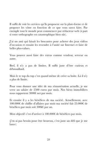 25
Il suffit de voir les services qu’ils proposent sur la plate-forme et de
proposer les vôtre en fonction de ce que vous savez faire. Par
exemple tout le monde peut commencer par rédacteur web (à part
si votre orthographe est catastrophique bien sûr).
J’ai un ami qui faisait les brocantes pour acheter des jeux vidéos
d’occasion et ensuite les revendre à l’unité sur Internet et faire de
belles plus-values.
Vous pouvez aussi faire des extras comme vendeur, serveur ou
autre.
Bref, il n’y a pas de limites. Il suffit juste d’être curieux et
débrouillard.
Mais le te top du top c’est quand même de créer sa boite. Là il n’y
a plus de limite.
Pour vous donner une idée de ma rémunération actuelle, je me
verse un salaire de 2500 euros par mois. Nos biens immobiliers
nous rapportent 3000€ net par mois.
Et ensuite il y a les bénéfices de ma société. Actuellement, avec
100.000€ de chiffre d’affaires par mois ma société fait 25.000€ de
bénéfices par mois soit 300k€ par an.
Mon objectif c’est d’arriver à 100.000€ de bénéfices par mois.
(j’en ai pas besoin pour être heureux, c’est juste un défi que je me
lance)
 