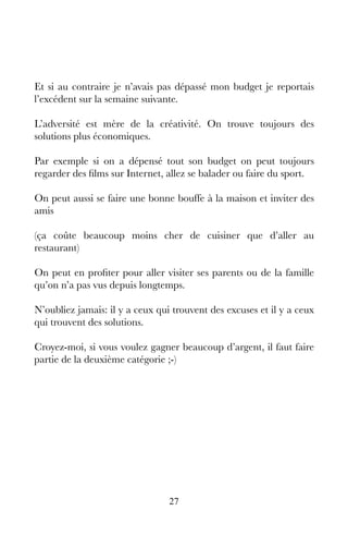 27
Et si au contraire je n’avais pas dépassé mon budget je reportais
l’excédent sur la semaine suivante.
L’adversité est mère de la créativité. On trouve toujours des
solutions plus économiques.
Par exemple si on a dépensé tout son budget on peut toujours
regarder des films sur Internet, allez se balader ou faire du sport.
On peut aussi se faire une bonne bouffe à la maison et inviter des
amis
(ça coûte beaucoup moins cher de cuisiner que d’aller au
restaurant)
On peut en profiter pour aller visiter ses parents ou de la famille
qu’on n’a pas vus depuis longtemps.
N’oubliez jamais: il y a ceux qui trouvent des excuses et il y a ceux
qui trouvent des solutions.
Croyez-moi, si vous voulez gagner beaucoup d’argent, il faut faire
partie de la deuxième catégorie ;-)
 