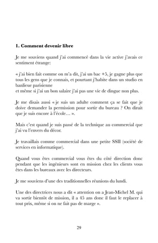 29
1. Comment devenir libre
Je me souviens quand j’ai commencé dans la vie active j’avais ce
sentiment étrange:
« j’ai bien fait comme on m’a dit, j’ai un bac +5, je gagne plus que
tous les gens que je connais, et pourtant j’habite dans un studio en
banlieue parisienne 
et même si j’ai un bon salaire j’ai pas une vie de dingue non plus.
Je me disais aussi « je suis un adulte comment ça se fait que je
doive demander la permission pour sortir du bureau ? On dirait
que je suis encore à l’école… ».
Mais c’est quand je suis passé de la technique au commercial que
j’ai vu l’envers du décor.
Je travaillais comme commercial dans une petite SSII (société de
services en informatique).
Quand vous êtes commercial vous êtes du côté direction donc
pendant que les ingénieurs sont en mission chez les clients vous
êtes dans les bureaux avec les directeurs.
Je me souviens d’une des traditionnelles réunions du lundi.
Une des directrices nous a dit « attention on a Jean-Michel M. qui
va sortir bientôt de mission, il a 45 ans donc il faut le replacer à
tout prix, même si on ne fait pas de marge ».
 