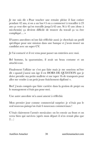 Aurélien Amacker 30 aurelienamacker.com
Je me suis dit « Pour toucher une retraite pleine il faut cotiser
pendant 42 ans, si on a un bac+5 on a commencé à travailler à 23
ans ça veut dire qu’on travaille jusqu’à 65 ans. Si à 45 ans (donc à
mi-chemin) ça devient difficile de trouver du travail ça va être
compliqué… »
D’autres anecdotes m’ont fait réfléchir aussi: je cherchais un profil
spécifique pour une mission dans une banque et j’avais trouvé un
candidat avec un super CV.
Je l’ai contacté et il est venu pour passer un entretien avec moi.
Bel homme, la quarantaine, il avait un beau costume et un
attaché-case.
Finalement l’affaire ne s’est pas faite mais je me souviens m’être
dit « quand j’aurai son âge il est HORS DE QUESTION que je
doive prendre ma petite mallette et me taper 1h de transports pour
aller me vendre à un petit jeune fraichement diplômé ».
Bref j’avais compris que faire carrière dans la gestion de projet ou
le management n’étais pas pour moi.
Une autre anecdote m’a aussi amené à réfléchir.
Mon premier jour comme commercial surprise: je n’étais pas le
seul nouveau puisqu’on était 6 nouveaux commerciaux !
C’était clairement l’armée mexicaine: on les envoie au front et on
verra bien qui survivra (après mon départ il n’en restait plus que
2…)
 