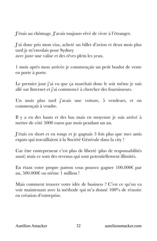 Aurélien Amacker 32 aurelienamacker.com
J’étais au chômage. J’avais toujours rêvé de vivre à l’étranger.
J’ai donc pris mon visa, acheté un billet d’avion et deux mois plus
tard je m’envolais pour Sydney
avec juste une valise et des rêves plein les yeux.
1 mois après mon arrivée je commençais un petit boulot de vente
en porte à porte.
Le premier jour j’ai vu que ça marchait donc le soir même je suis
allé sur Internet et j’ai commencé à chercher des fournisseurs.
Un mois plus tard j’avais une voiture, 5 vendeurs, et on
commençait à vendre.
Il y a eu des hauts et des bas mais en moyenne je suis arrivé à
mettre de côté 5000 euros par mois pendant un an.
J’étais en short et en tongs et je gagnais 3 fois plus que mes amis
expats qui travaillaient à la Société Générale dans la city !
Car être entrepreneur c’est plus de liberté (plus de responsabilités
aussi) mais ce sont des revenus qui sont potentiellement illimités.
En étant votre propre patron vous pouvez gagner 100.000€ par
an, 500.000€ ou même 1 million !
Mais comment trouver votre idée de business ? C’est ce qu’on va
voir maintenant avec la méthode qui m’a donné 100% de réussite
en création d’entreprise.
 