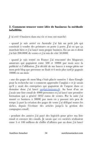 Aurélien Amacker 34 aurelienamacker.com
2. Comment trouver votre idée de business: la méthode
infaillible
J ‘ai créé 4 business dans ma vie et tous ont marché:
- quand je suis arrivé en Australie j’ai fait un petit job qui
consistait à vendre des peintures en porte à porte. J’ai vu que ça
marchait bien et j’ai lancé mon propre business. En un an et demi
j’ai fait 200.000€ de ventes et j’ai mis de côté 50.000€
- quand je suis rentré en France j’ai rencontré des blogueurs
amateurs qui gagnaient entre 500 et 1000€ par mois avec la
publicité et l’affiliation. J’ai décidé de me lancer à temps plein sur
mon petit blog que personne ne lisait et 6 mois plus tard je gagnais
1000€ en un mois
- une des pages de mon blog s’était placée numéro 1 dans Google
pour la recherche sur « comment apprendre l’anglais » et je savais
qu’il y avait des entreprises qui gagnaient de l’argent dans ce
domaine donc j’ai lancé anglais5minutes.fr. Au bout d’un an
j’avais une liste email de 4000 personnes et j’ai lancé une première
formation qui a généré 3052 euros de ventes. Par la suite j’ai
monté ce business à 3000€ par mois en y passant très peu de
temps (à part la création des pages de vente j’ai délégué toutes les
tâches, depuis l’écriture des articles jusqu’à la gestion des
campagnes email)
- pendant des années j’ai payé des logiciels pour gérer ma liste
email et envoyer des emails. Je savais que ces sociétés réalisaient
entre 5 et 100 millions de chiffre d’affaires par an donc j’ai lancé
 