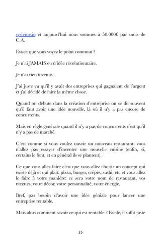 35
systeme.io et aujourd’hui nous sommes à 50.000€ par mois de
C.A.
Est-ce que vous voyez le point commun ?
Je n’ai JAMAIS eu d’idée révolutionnaire.
Je n’ai rien inventé.
J’ai juste vu qu’il y avait des entreprises qui gagnaient de l’argent
et j’ai décidé de faire la même chose.
Quand on débute dans la création d’entreprise on se dit souvent
qu’il faut avoir une idée nouvelle, là où il n’y a pas encore de
concurrents.
Mais en règle générale quand il n’y a pas de concurrents c’est qu’il
n’y a pas de marché.
C’est comme si vous voulez ouvrir un nouveau restaurant: vous
n’allez pas essayer d’inventer une nouvelle cuisine (enfin, si,
certains le font, et en général ils se plantent).
Ce que vous allez faire c’est que vous allez choisir un concept qui
existe déjà et qui plait: pizza, burger, crêpes, sushi, etc et vous allez
le faire à votre manière: ce sera votre nom de restaurant, vos
recettes, votre décor, votre personnalité, votre énergie.
Bref, pas besoin d’avoir une idée géniale pour lancer une
entreprise rentable.
Mais alors comment savoir ce qui est rentable ? Facile, il suffit juste
 